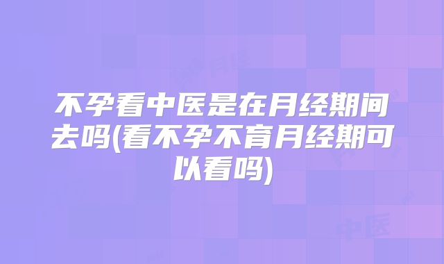 不孕看中医是在月经期间去吗(看不孕不育月经期可以看吗)