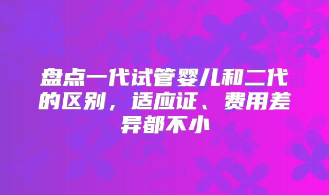 盘点一代试管婴儿和二代的区别,适应证、费用差异都不小