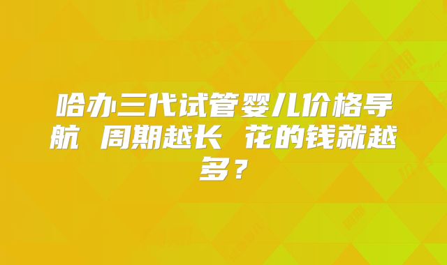 哈办三代试管婴儿价格导航 周期越长 花的钱就越多？