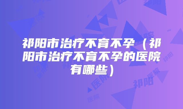 祁阳市治疗不育不孕（祁阳市治疗不育不孕的医院有哪些）