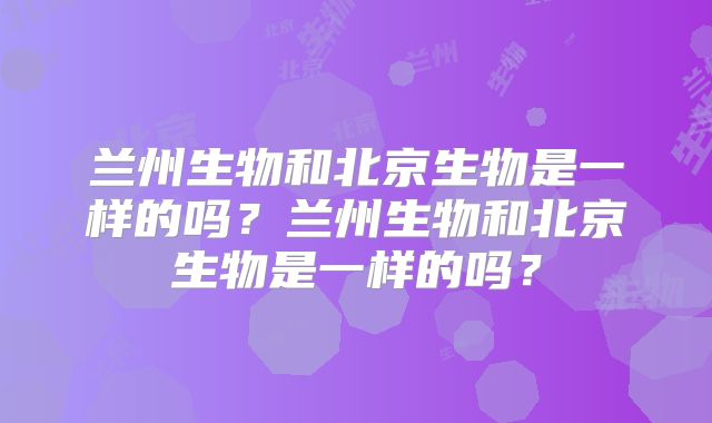 兰州生物和北京生物是一样的吗？兰州生物和北京生物是一样的吗？