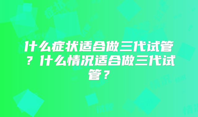 什么症状适合做三代试管?什么情况适合做三代试管?