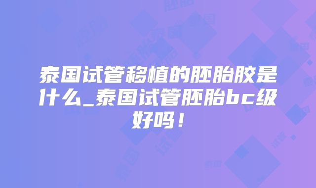 泰国试管移植的胚胎胶是什么_泰国试管胚胎bc级好吗！