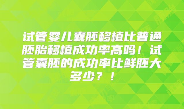 试管婴儿囊胚移植比普通胚胎移植成功率高吗！试管囊胚的成功率比鲜胚大多少？！