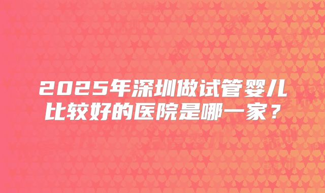2025年深圳做试管婴儿比较好的医院是哪一家?