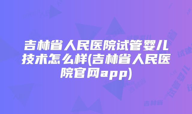 吉林省人民医院试管婴儿技术怎么样(吉林省人民医院官网app)
