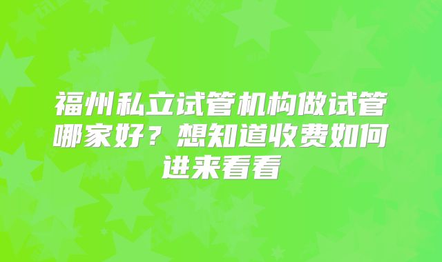 福州私立试管机构做试管哪家好？想知道收费如何进来看看