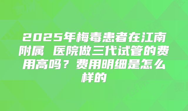 2025年梅毒患者在江南附属 医院做三代试管的费用高吗?费用明细是怎么样的