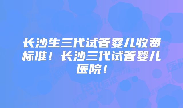 长沙生三代试管婴儿收费标准！长沙三代试管婴儿医院！