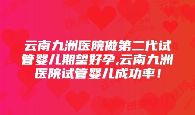云南九洲医院做第二代试管婴儿期望好孕,云南九洲医院试管婴儿成功率！
