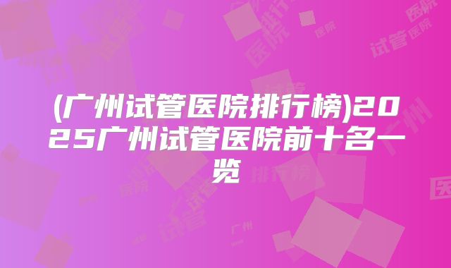 (广州试管医院排行榜)2025广州试管医院前十名一览