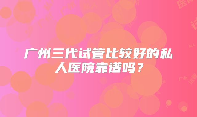 广州三代试管比较好的私人医院靠谱吗？