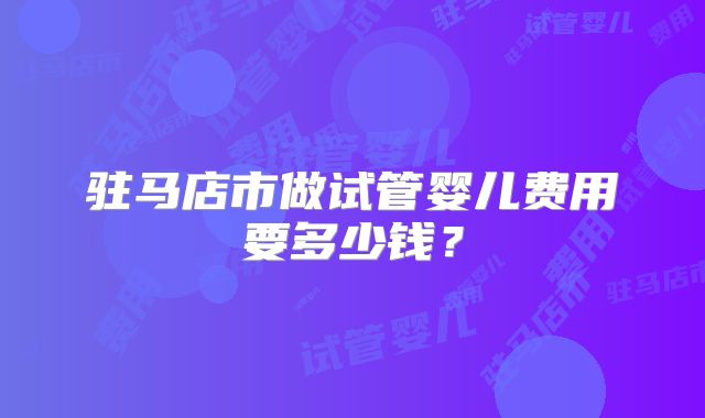 驻马店市做试管婴儿费用要多少钱？