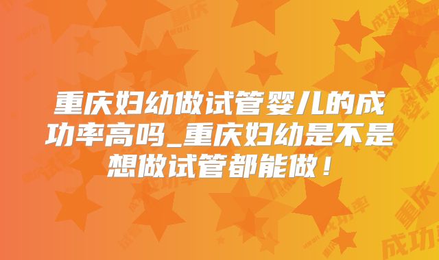 重庆妇幼做试管婴儿的成功率高吗_重庆妇幼是不是想做试管都能做！
