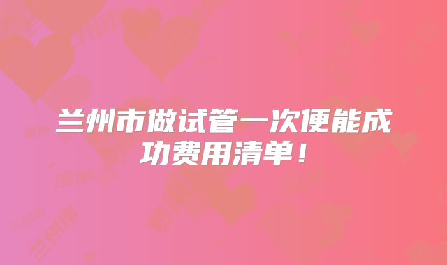 兰州市做试管一次便能成功费用清单!