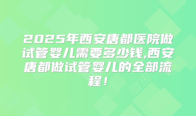 2025年西安唐都医院做试管婴儿需要多少钱,西安唐都做试管婴儿的全部流程!