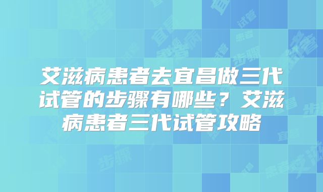 艾滋病患者去宜昌做三代试管的步骤有哪些？艾滋病患者三代试管攻略