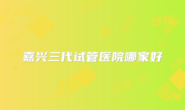 嘉兴三代试管医院哪家好