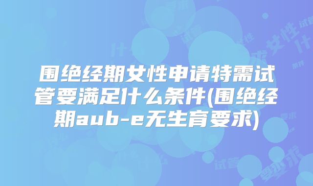 围绝经期女性申请特需试管要满足什么条件(围绝经期aub-e无生育要求)