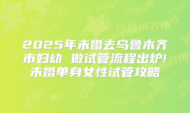 2025年未婚去乌鲁木齐市妇幼 做试管流程出炉!未婚单身女性试管攻略