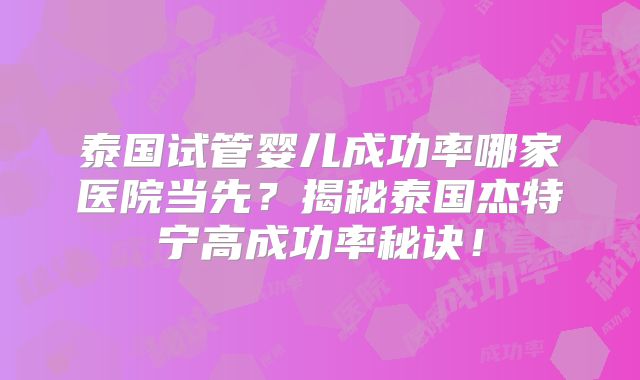泰国试管婴儿成功率哪家医院当先？揭秘泰国杰特宁高成功率秘诀！