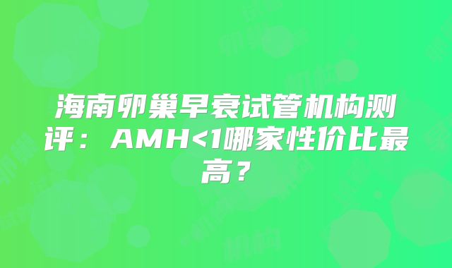 海南卵巢早衰试管机构测评:AMH<1哪家性价比最高?