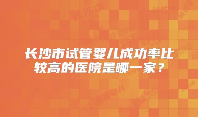 长沙市试管婴儿成功率比较高的医院是哪一家？