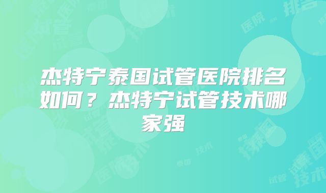 杰特宁泰国试管医院排名如何?杰特宁试管技术哪家强