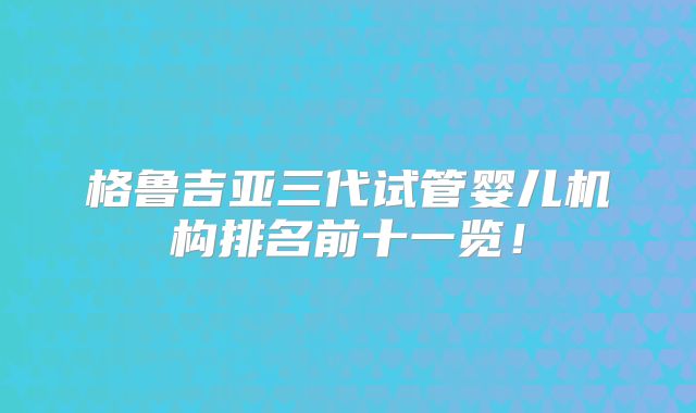 格鲁吉亚三代试管婴儿机构排名前十一览!