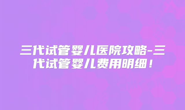 三代试管婴儿医院攻略-三代试管婴儿费用明细！