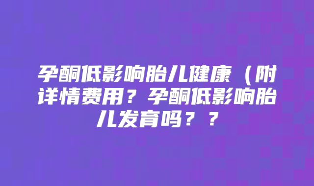 孕酮低影响胎儿健康(附详情费用?孕酮低影响胎儿发育吗??