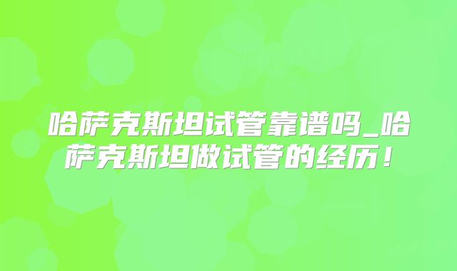 哈萨克斯坦试管靠谱吗_哈萨克斯坦做试管的经历！