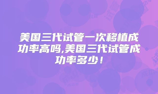 美国三代试管一次移植成功率高吗,美国三代试管成功率多少！