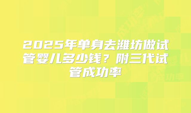 2025年单身去潍坊做试管婴儿多少钱？附三代试管成功率