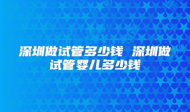 深圳做试管多少钱 深圳做试管婴儿多少钱