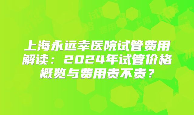 上海永远幸医院试管费用解读：2024年试管价格概览与费用贵不贵？