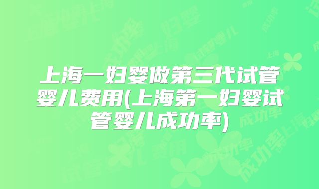 上海一妇婴做第三代试管婴儿费用(上海第一妇婴试管婴儿成功率)