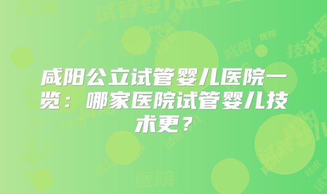 咸阳公立试管婴儿医院一览：哪家医院试管婴儿技术更？