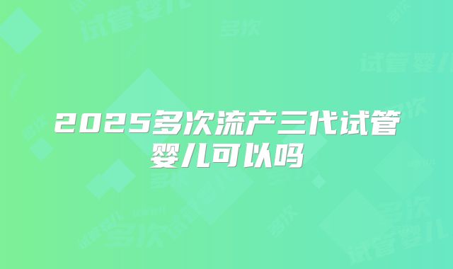 2025多次流产三代试管婴儿可以吗
