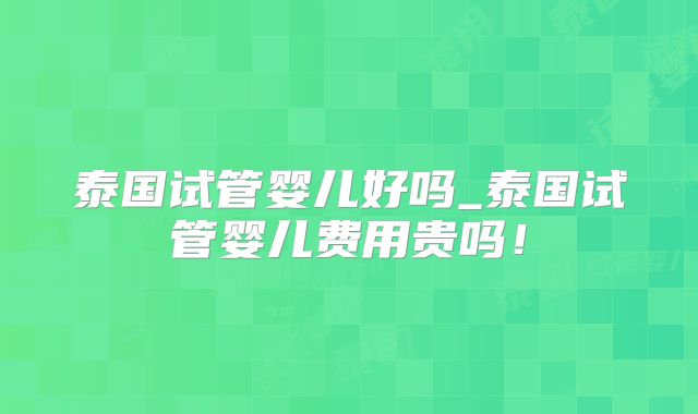 泰国试管婴儿好吗_泰国试管婴儿费用贵吗!