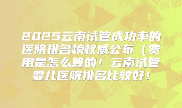 2025云南试管成功率的医院排名榜权威公布(费用是怎么算的!云南试管婴儿医院排名比较好!