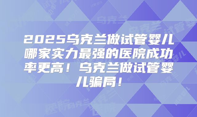 2025乌克兰做试管婴儿哪家实力最强的医院成功率更高!乌克兰做试管婴儿骗局!