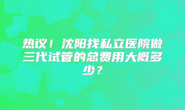 热议!沈阳找私立医院做三代试管的总费用大概多少?