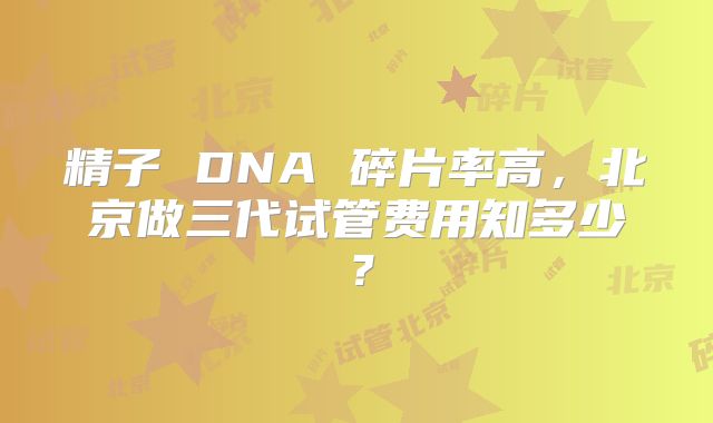 精子 DNA 碎片率高,北京做三代试管费用知多少?