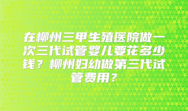 在柳州三甲生殖医院做一次三代试管婴儿要花多少钱？柳州妇幼做第三代试管费用？