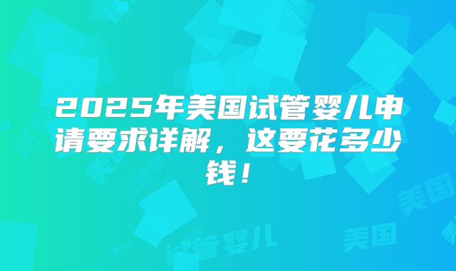 2025年美国试管婴儿申请要求详解,这要花多少钱!