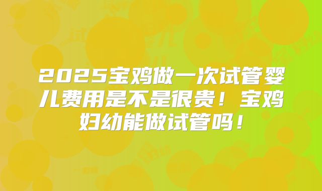 2025宝鸡做一次试管婴儿费用是不是很贵!宝鸡妇幼能做试管吗!