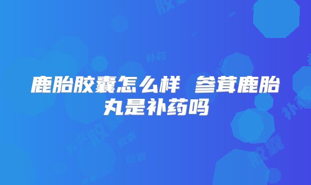 鹿胎胶囊怎么样 参茸鹿胎丸是补药吗