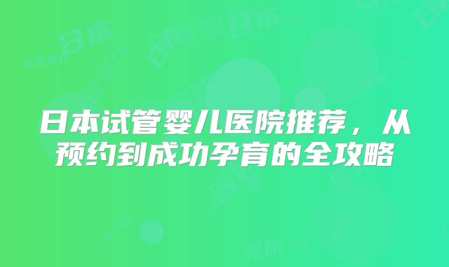 日本试管婴儿医院推荐,从预约到成功孕育的全攻略