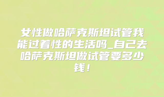 女性做哈萨克斯坦试管我能过着性的生活吗_自己去哈萨克斯坦做试管要多少钱!
